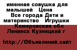 именная совушка для малышей › Цена ­ 600 - Все города Дети и материнство » Игрушки   . Кемеровская обл.,Ленинск-Кузнецкий г.